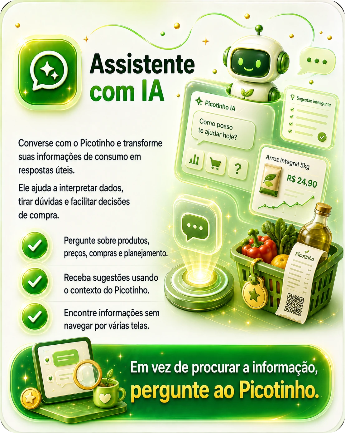 Assistente com IA — converse com o Picotinho e transforme suas informações de consumo em respostas úteis. Ele ajuda a interpretar dados, tirar dúvidas e facilitar decisões de compra. Pergunte sobre produtos, preços, compras e planejamento; receba sugestões usando o contexto do Picotinho; encontre informações sem navegar por várias telas. Em vez de procurar a informação, pergunte ao Picotinho.