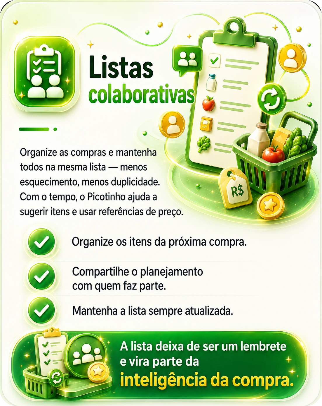 Listas colaborativas — organize as compras e mantenha todos na mesma lista, com menos esquecimento e menos duplicidade. Com o tempo, o Picotinho ajuda a sugerir itens e usar referências de preço. Organize os itens da próxima compra, compartilhe o planejamento com quem faz parte e mantenha a lista sempre atualizada. A lista deixa de ser um lembrete e vira parte da inteligência da compra.