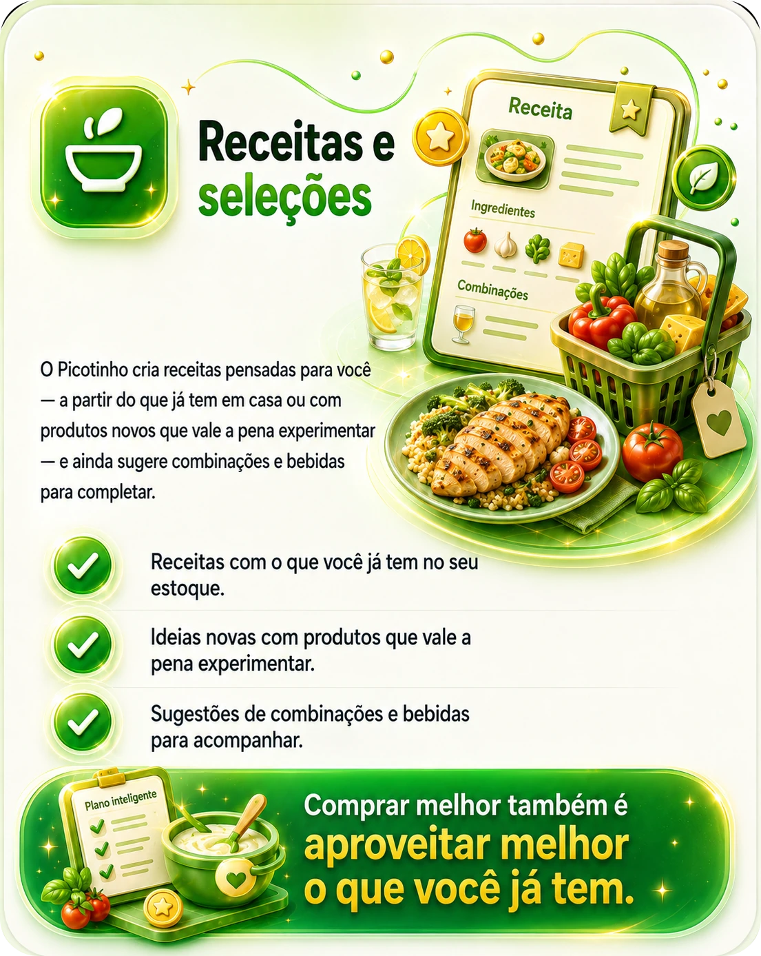 Receitas e seleções — o Picotinho cria receitas pensadas para você, a partir do que já tem em casa ou com produtos novos que vale a pena experimentar, e ainda sugere combinações e bebidas para completar. Receitas com o que você já tem no seu estoque, ideias novas com produtos que vale a pena experimentar e sugestões de combinações e bebidas para acompanhar. Comprar melhor também é aproveitar melhor o que você já tem.